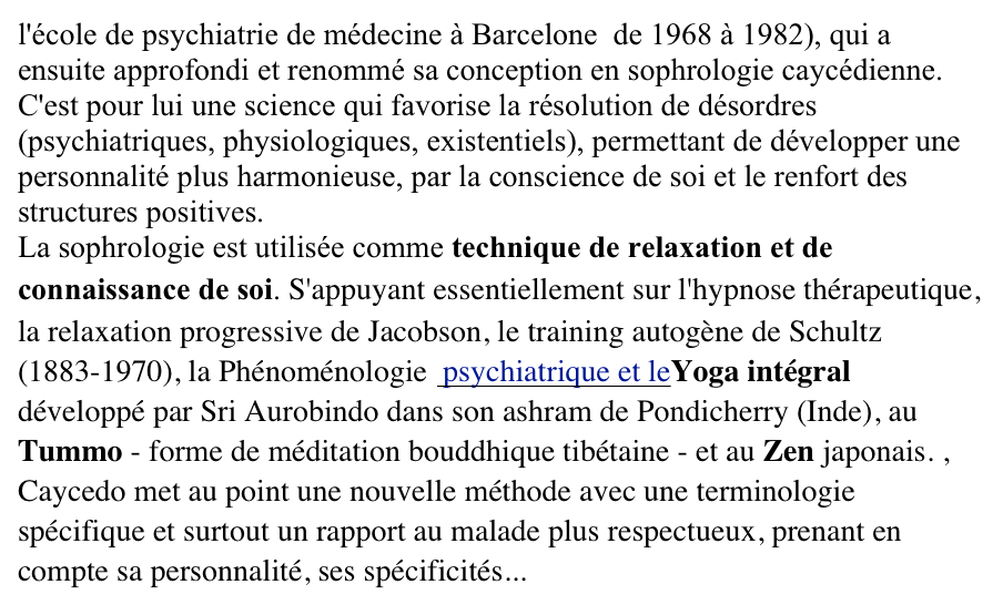 l'école de psychiatrie de médecine à Barcelone  de 1968 à 1982), qui a ensuite approfondi et renommé sa conception en sophrologie caycédienne. C'est pour lui une science qui favorise la résolution de désordres (psychiatriques, physiologiques, existentiels), permettant de développer une personnalité plus harmonieuse, par la conscience de soi et le renfort des structures positives. La sophrologie est utilisée comme technique de relaxation et de connaissance de soi. S'appuyant essentiellement sur l'hypnose thérapeutique, la relaxation progressive de Jacobson, le training autogène de Schultz (1883-1970), la Phénoménologie  psychiatrique et leYoga intégral développé par Sri Aurobindo dans son ashram de Pondicherry (Inde), au Tummo - forme de méditation bouddhique tibétaine - et au Zen japonais. , Caycedo met au point une nouvelle méthode avec une terminologie spécifique et surtout un rapport au malade plus respectueux, prenant en compte sa personnalité, ses spécificités...